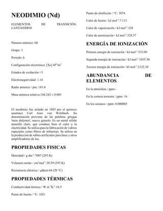 NEODIMIO (Nd)
ELEMENTOS DE TRANSICIÓN:
LANTANIDOS
Número atómico: 60
Grupo: 3
Periodo: 6
Configuración electrónica: [Xe] 4f4
6s2
Estados de oxidación:+3
Electronegatividad: 1.14
Radio atómico / pm: 181.4
Masa atómica relativa:144.242 ± 0.003
El neodimio fue aislado en 1885 por el químico
austríaco Carl Auer von Welsbach. Su
denominación proviene de las palabras griegas
'neos didymos', nuevo gemelo. Es un metal sólido
amarillo claro, que conduce bien el calor y la
electricidad. Se utiliza para la fabricación de vidrios
especiales como filtros de infrarrojo. Se utiliza en
la producción de rubíes artificiales para láser y otros
amplificadores de luz.
PROPIEDADES FISICAS
Densidad / g dm-3
:7007 (293 K)
Volumen molar / cm3
mol-1
:20.59 (293 K)
Resistencia eléctrica / μΩcm:64 (20 °C)
PROPIEDADES TÉRMICAS
Conductividad térmica / W m-1
K-1
:16.5
Punto de fusión / °C: 1021
Punto de ebullición / °C: 3074
Calor de fusión / kJ mol-1
:7.113
Calor de vaporización / kJ mol-1
:328
Calor de atomización / kJ mol-1
:328.57
ENERGÍA DE IONIZACIÓN
Primera energía de ionización / kJ mol-1
:533.09
Segunda energía de ionización / kJ mol-1
:1035.30
Tercera energía de ionización / kJ mol-1
:2132.34
ABUNDANCIA DE
ELEMENTOS
En la atmósfera / ppm:-
En la corteza terrestre / ppm: 16
En los océanos / ppm: 0.000003
 