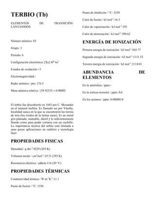 TERBIO (Tb)
ELEMENTOS DE TRANSICIÓN:
LANTANIDOS
Número atómico: 65
Grupo: 3
Periodo: 6
Configuración electrónica: [Xe] 4f9
6s2
Estados de oxidación:+3
Electronegatividad:-
Radio atómico / pm: 176.3
Masa atómica relativa: 158.92535 ± 0.00002
El terbio fue descubierto en 1843 por C. Mosander
en el mineral iterbita. Es llamado así por Ytterby,
localidad sueca en la que se encontraron las tierras
de itria (los óxidos de la tierras raras). Es un metal
gris plateado, maleable, dúctil y lo suficientemente
blando como para poder cortarse con un cuchillo.
La importancia técnica del terbio está limitada a
unas pocas aplicaciones en catálisis y tecnología
láser.
PROPIEDADES FISICAS
Densidad / g dm-3
:8229 (293 K)
Volumen molar / cm3
mol-1
:19.31 (293 K)
Resistencia eléctrica / μΩcm:116 (20 °C)
PROPIEDADES TÉRMICAS
Conductividad térmica / W m-1
K-1
:11.1
Punto de fusión / °C: 1356
Punto de ebullición / °C: 3230
Calor de fusión / kJ mol-1
:16.3
Calor de vaporización / kJ mol-1
:391
Calor de atomización / kJ mol-1
:390.62
ENERGÍA DE IONIZACIÓN
Primera energía de ionización / kJ mol-1
:565.77
Segunda energía de ionización / kJ mol-1
:1111.52
Tercera energía de ionización / kJ mol-1
:2114.01
ABUNDANCIA DE
ELEMENTOS
En la atmósfera / ppm:-
En la corteza terrestre / ppm: 0.6
En los océanos / ppm: 0.0000014
 