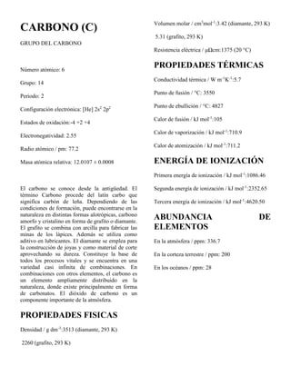 CARBONO (C)
GRUPO DEL CARBONO
Número atómico: 6
Grupo: 14
Periodo: 2
Configuración electrónica: [He] 2s2
2p2
Estados de oxidación:-4 +2 +4
Electronegatividad: 2.55
Radio atómico / pm: 77.2
Masa atómica relativa: 12.0107 ± 0.0008
El carbono se conoce desde la antigüedad. El
término Carbono procede del latín carbo que
significa carbón de leña. Dependiendo de las
condiciones de formación, puede encontrarse en la
naturaleza en distintas formas alotrópicas, carbono
amorfo y cristalino en forma de grafito o diamante.
El grafito se combina con arcilla para fabricar las
minas de los lápices. Además se utiliza como
aditivo en lubricantes. El diamante se emplea para
la construcción de joyas y como material de corte
aprovechando su dureza. Constituye la base de
todos los procesos vitales y se encuentra en una
variedad casi infinita de combinaciones. En
combinaciones con otros elementos, el carbono es
un elemento ampliamente distribuido en la
naturaleza, donde existe principalmente en forma
de carbonatos. El dióxido de carbono es un
componente importante de la atmósfera.
PROPIEDADES FISICAS
Densidad / g dm-3
:3513 (diamante, 293 K)
2260 (grafito, 293 K)
Volumen molar / cm3
mol-1
:3.42 (diamante, 293 K)
5.31 (grafito, 293 K)
Resistencia eléctrica / μΩcm:1375 (20 °C)
PROPIEDADES TÉRMICAS
Conductividad térmica / W m-1
K-1
:5.7
Punto de fusión / °C: 3550
Punto de ebullición / °C: 4827
Calor de fusión / kJ mol-1
:105
Calor de vaporización / kJ mol-1
:710.9
Calor de atomización / kJ mol-1
:711.2
ENERGÍA DE IONIZACIÓN
Primera energía de ionización / kJ mol-1
:1086.46
Segunda energía de ionización / kJ mol-1
:2352.65
Tercera energía de ionización / kJ mol-1
:4620.50
ABUNDANCIA DE
ELEMENTOS
En la atmósfera / ppm: 336.7
En la corteza terrestre / ppm: 200
En los océanos / ppm: 28
 