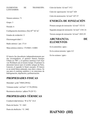 ELEMENTOS DE TRANSICIÓN:
LANTANIDOS
Número atómico: 71
Grupo: 3
Periodo: 6
Configuración electrónica: [Xe] 4f14
5d1
6s2
Estados de oxidación:+3
Electronegatividad: 1
Radio atómico / pm: 171.8
Masa atómica relativa: 174.9668 ± 0.0001
El lutecio fue descubierto independientemente por
dos investigadores, el químico francés Georges
Urbain en 1907, y el químico austriaco Carl Auer
von Welsbach casi al mismo tiempo. El primero lo
denominó lutecio (por el nombre antiguo de París,
Lutecia), el segundo lo llamó caseopio. El lutecio
es un metal blanco plateado, muy duro y denso. Se
usa para el cracking catalítico y en reacciones de
hidrogenación, alquilación y polimerización.
PROPIEDADES FISICAS
Densidad / g dm-3
:9840 (298 K)
Volumen molar / cm3
mol-1
:17.78 (298 K)
Resistencia eléctrica / μΩcm:79 (20 °C)
PROPIEDADES TÉRMICAS
Conductividad térmica / W m-1
K-1
:16.4
Punto de fusión / °C: 1663
Punto de ebullición / °C: 3402
Calor de fusión / kJ mol-1
:19.2
Calor de vaporización / kJ mol-1
:428
Calor de atomización / kJ mol-1
:427.37
ENERGÍA DE IONIZACIÓN
Primera energía de ionización / kJ mol-1
:523.52
Segunda energía de ionización / kJ mol-1
:1341.16
Tercera energía de ionización / kJ mol-1
:2022.29
ABUNDANCIA DE
ELEMENTOS
En la atmósfera / ppm:-
En la corteza terrestre / ppm: 0.3
En los océanos / ppm:-
HAFNIO (Hf)
 