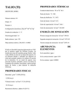 TALIO (Tl)
GRUPO DEL BORO
Número atómico: 81
Grupo: 13
Periodo: 6
Configuración electrónica: [Xe] 4f14
5d10
6s2
6p1
Estados de oxidación:+1 +3
Electronegatividad: 1.8
Radio atómico / pm: 170
Masa atómica relativa: 204.3833 ± 0.0002
El talio se descubrió espectroscópicamente en 1861
por el químico inglés Sir William Crookes. Su
nombre proviene de la palabra griega 'thallos', tallo
verde, debido al color de sus líneas del espectro. Es
un elemento blando y maleable que adquiere un
color gris-azulado cuando se le expone a la acción
de la atmósfera. Es un metal de aspecto muy
parecido al plomo, maleable y tóxico. Se utiliza en
contadores de centelleo, fotocélulas, vidrios de bajo
punto de fusión y para detectar la radiación
infrarroja.
PROPIEDADES FISICAS
Densidad / g dm-3
:11850 (293 K)
11290 (m.p.)
Volumen molar / cm3
mol-1
:17.25 (293 K)
18.10 (m.p.)
Resistencia eléctrica / μΩcm:18 (20 °C)
PROPIEDADES TÉRMICAS
Conductividad térmica / W m-1
K-1
:46.1
Punto de fusión / °C: 304
Punto de ebullición / °C: 1473
Calor de fusión / kJ mol-1
:4.31
Calor de vaporización / kJ mol-1
:166.1
Calor de atomización / kJ mol-1
:182.845
ENERGÍA DE IONIZACIÓN
Primera energía de ionización / kJ mol-1
:589.36
Segunda energía de ionización / kJ mol-1
:1971.02
Tercera energía de ionización / kJ mol-1
:2878.18
ABUNDANCIA DE
ELEMENTOS
En la atmósfera / ppm:-
En la corteza terrestre / ppm: 0.36
En los océanos / ppm: 0.00001
 