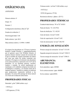 OXÍGENO (O)
ANFÍGENOS
Número atómico: 8
Grupo: 16
Periodo: 2
Configuración electrónica: [He] 2s2
2p4
Estados de oxidación:-2
Electronegatividad: 3.44
Radio atómico / pm: 60.4
Masa atómica relativa: 15.9994 ± 0.0003
El oxígeno fue descubierto en 1774 por el químico
británico Joseph Priestley e independientemente
por el químico sueco Carl Wilhelm Scheele; el
químico francés Antoine Laurent de Lavoisier dió
al gas el nombre de oxígeno (formador de ácidos)
por creer que todos los ácidos contenían este
elemento. El oxígeno es el elemento más abundante
en la corteza terrestre y representa casi el 21% de la
atmósfera. Es un elemento gaseoso, incoloro,
inodoro e insípido. Se utiliza ampliamente en
metalurgia, en la soldadura autógena mezclado con
el hidrógeno o acetileno, y en muchas ramas de la
industria química. También se emplea en medicina
para proporcionar respiración artificial a los
pacientes. El ozono (O3) protege de forma natural
a la Tierra de la radiación ultravioleta.
PROPIEDADES FISICAS
Densidad / g dm-3
:2000 (sólido, m.p.)
1140 (b.p.)
1.429 (gaseoso, 273 K)
Volumen molar / cm3
mol-1
:8.00 (sólido, m.p.)
14.03 (b.p.)
22392.44 (gaseoso, 273 K)
Resistencia eléctrica / μΩcm:- (20 °C)
PROPIEDADES TÉRMICAS
Conductividad térmica / W m-1
K-1
:0.0263
Punto de fusión / °C:-218.7916
Punto de ebullición / °C:-182.95
Calor de fusión / kJ mol-1
:0.444
Calor de vaporización / kJ mol-1
:6.82
Calor de atomización / kJ mol-1
:246.785
ENERGÍA DE IONIZACIÓN
Primera energía de ionización / kJ mol-1
:1313.95
Segunda energía de ionización / kJ mol-1
:3388.33
Tercera energía de ionización / kJ mol-1
:5300.51
ABUNDANCIA DE
ELEMENTOS
En la atmósfera / ppm: 209500
En la corteza terrestre / ppm: 466000
En los océanos / ppm:(H2O)
 