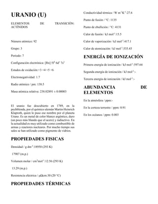 URANIO (U)
ELEMENTOS DE TRANSICIÓN:
ACTÍNIDOS
Número atómico: 92
Grupo: 3
Periodo: 7
Configuración electrónica: [Rn] 5f3
6d1
7s2
Estados de oxidación:+3 +4 +5 +6
Electronegatividad: 1.7
Radio atómico / pm: 138.5
Masa atómica relativa: 238.02891 ± 0.00003
El uranio fue descubierto en 1789, en la
pechblenda, por el químico alemán Martin Heinrich
Klaproth, quien le puso ese nombre por el planeta
Urano. Es un metal de color blanco argéntico, duro
(un poco más blando que el acero) y radiactivo. En
la actualidad es muy utilizado como combustible de
armas y reactores nucleares. Por mucho tiempo sus
sales se han utilizado como pigmento de vidrios.
PROPIEDADES FISICAS
Densidad / g dm-3
:18950 (293 K)
17907 (m.p.)
Volumen molar / cm3
mol-1
:12.56 (293 K)
13.29 (m.p.)
Resistencia eléctrica / μΩcm:30 (20 °C)
PROPIEDADES TÉRMICAS
Conductividad térmica / W m-1
K-1
:27.6
Punto de fusión / °C: 1135
Punto de ebullición / °C: 4131
Calor de fusión / kJ mol-1
:15.5
Calor de vaporización / kJ mol-1
:417.1
Calor de atomización / kJ mol-1
:535.43
ENERGÍA DE IONIZACIÓN
Primera energía de ionización / kJ mol-1
:597.64
Segunda energía de ionización / kJ mol-1
:-
Tercera energía de ionización / kJ mol-1
:-
ABUNDANCIA DE
ELEMENTOS
En la atmósfera / ppm:-
En la corteza terrestre / ppm: 0.91
En los océanos / ppm: 0.003
 