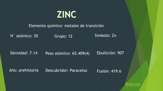 Regresar
Elemento químico: metales de transición
N° atómico: 30 Símbolo: ZnGrupo: 12
Peso atómico: 65.409(4)Densidad: 7.14
Fusión: 419.6
Ebullición: 907
Año: prehistoria Descubridor: Paracelso
 