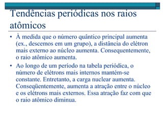 Tendências periódicas nos raios
atômicos
• À medida que o número quântico principal aumenta
(ex., descemos em um grupo), a distância do elétron
mais externo ao núcleo aumenta. Consequentemente,
o raio atômico aumenta.
• Ao longo de um período na tabela periódica, o
número de elétrons mais internos mantém-se
constante. Entretanto, a carga nuclear aumenta.
Conseqüentemente, aumenta a atração entre o núcleo
e os elétrons mais externos. Essa atração faz com que
o raio atômico diminua.
 