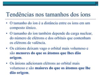 Tendências nos tamanhos dos íons
• O tamanho do íon é a distância entre os íons em um
composto iônico.
• O tamanho do íon também depende da carga nuclear,
do número de elétrons e dos orbitais que contenham
os elétrons de valência.
• Os cátions deixam vago o orbital mais volumoso e
são menores do que os átomos que lhes dão
origem.
• Os ânions adicionam elétrons ao orbital mais
volumoso e são maiores do que os átomos que lhe
dão origem.
 