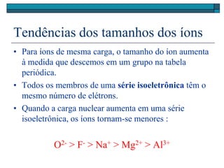 Tendências dos tamanhos dos íons
• Para íons de mesma carga, o tamanho do íon aumenta
à medida que descemos em um grupo na tabela
periódica.
• Todos os membros de uma série isoeletrônica têm o
mesmo número de elétrons.
• Quando a carga nuclear aumenta em uma série
isoeletrônica, os íons tornam-se menores :
O2- > F- > Na+ > Mg2+ > Al3+
 