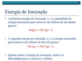 Energia de Ionização
• A primeira energia de ionização, I1, é a quantidade de
energia necessária para remover um elétron de um átomo
gasoso:
Na(g)  Na+(g) + e-
• A segunda energia de ionização, I2, é a energia necessária
para remover um elétron de um íon gasoso:
Na+(g)  Na2+(g) + e-
• Quanto maior a energia de ionização, maior é a
dificuldade para se remover o elétron.
 
