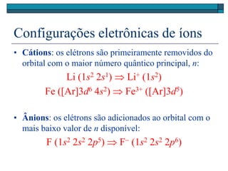 Configurações eletrônicas de íons
• Cátions: os elétrons são primeiramente removidos do
orbital com o maior número quântico principal, n:
Li (1s2 2s1)  Li+ (1s2)
Fe ([Ar]3d6 4s2)  Fe3+ ([Ar]3d5)
• Ânions: os elétrons são adicionados ao orbital com o
mais baixo valor de n disponível:
F (1s2 2s2 2p5)  F (1s2 2s2 2p6)
 