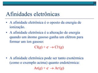 Afinidades eletrônicas
• A afinidade eletrônica é o oposto da energia de
ionização.
• A afinidade eletrônica é a alteração de energia
quando um átomo gasoso ganha um elétron para
formar um íon gasoso:
Cl(g) + e-  Cl-(g)
• A afinidade eletrônica pode ser tanto exotérmica
(como o exemplo acima) quanto endotérmica:
Ar(g) + e-  Ar-(g)
 