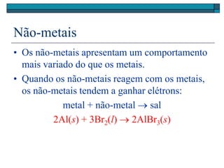 Não-metais
• Os não-metais apresentam um comportamento
mais variado do que os metais.
• Quando os não-metais reagem com os metais,
os não-metais tendem a ganhar elétrons:
metal + não-metal  sal
2Al(s) + 3Br2(l)  2AlBr3(s)
 