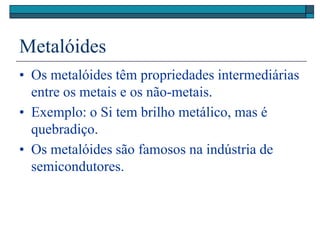 Metalóides
• Os metalóides têm propriedades intermediárias
entre os metais e os não-metais.
• Exemplo: o Si tem brilho metálico, mas é
quebradiço.
• Os metalóides são famosos na indústria de
semicondutores.
 