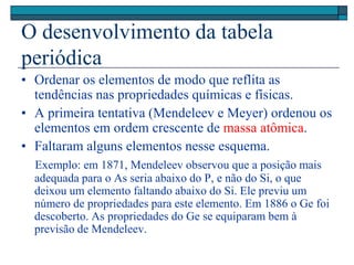 O desenvolvimento da tabela
periódica
• Ordenar os elementos de modo que reflita as
tendências nas propriedades químicas e físicas.
• A primeira tentativa (Mendeleev e Meyer) ordenou os
elementos em ordem crescente de massa atômica.
• Faltaram alguns elementos nesse esquema.
Exemplo: em 1871, Mendeleev observou que a posição mais
adequada para o As seria abaixo do P, e não do Si, o que
deixou um elemento faltando abaixo do Si. Ele previu um
número de propriedades para este elemento. Em 1886 o Ge foi
descoberto. As propriedades do Ge se equiparam bem à
previsão de Mendeleev.
 