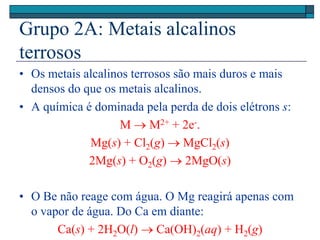 Grupo 2A: Metais alcalinos
terrosos
• Os metais alcalinos terrosos são mais duros e mais
densos do que os metais alcalinos.
• A química é dominada pela perda de dois elétrons s:
M  M2+ + 2e-.
Mg(s) + Cl2(g)  MgCl2(s)
2Mg(s) + O2(g)  2MgO(s)
• O Be não reage com água. O Mg reagirá apenas com
o vapor de água. Do Ca em diante:
Ca(s) + 2H2O(l)  Ca(OH)2(aq) + H2(g)
 