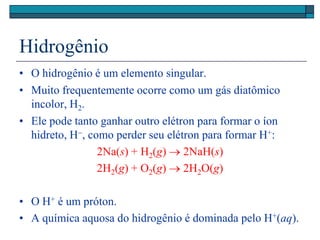 Hidrogênio
• O hidrogênio é um elemento singular.
• Muito frequentemente ocorre como um gás diatômico
incolor, H2.
• Ele pode tanto ganhar outro elétron para formar o íon
hidreto, H, como perder seu elétron para formar H+:
2Na(s) + H2(g)  2NaH(s)
2H2(g) + O2(g)  2H2O(g)
• O H+ é um próton.
• A química aquosa do hidrogênio é dominada pelo H+(aq).
 