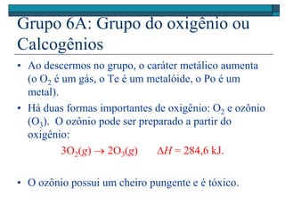 Grupo 6A: Grupo do oxigênio ou
Calcogênios
• Ao descermos no grupo, o caráter metálico aumenta
(o O2 é um gás, o Te é um metalóide, o Po é um
metal).
• Há duas formas importantes de oxigênio: O2 e ozônio
(O3). O ozônio pode ser preparado a partir do
oxigênio:
3O2(g)  2O3(g) H = 284,6 kJ.
• O ozônio possui um cheiro pungente e é tóxico.
 