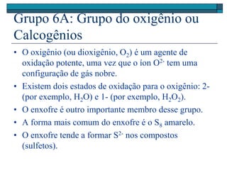 Grupo 6A: Grupo do oxigênio ou
Calcogênios
• O oxigênio (ou dioxigênio, O2) é um agente de
oxidação potente, uma vez que o íon O2- tem uma
configuração de gás nobre.
• Existem dois estados de oxidação para o oxigênio: 2-
(por exemplo, H2O) e 1- (por exemplo, H2O2).
• O enxofre é outro importante membro desse grupo.
• A forma mais comum do enxofre é o S8 amarelo.
• O enxofre tende a formar S2- nos compostos
(sulfetos).
 