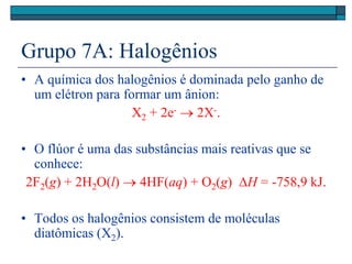 Grupo 7A: Halogênios
• A química dos halogênios é dominada pelo ganho de
um elétron para formar um ânion:
X2 + 2e-  2X-.
• O flúor é uma das substâncias mais reativas que se
conhece:
2F2(g) + 2H2O(l)  4HF(aq) + O2(g) H = -758,9 kJ.
• Todos os halogênios consistem de moléculas
diatômicas (X2).
 