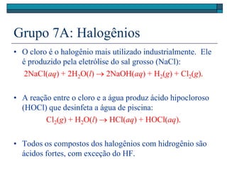 Grupo 7A: Halogênios
• O cloro é o halogênio mais utilizado industrialmente. Ele
é produzido pela eletrólise do sal grosso (NaCl):
2NaCl(aq) + 2H2O(l)  2NaOH(aq) + H2(g) + Cl2(g).
• A reação entre o cloro e a água produz ácido hipocloroso
(HOCl) que desinfeta a água de piscina:
Cl2(g) + H2O(l)  HCl(aq) + HOCl(aq).
• Todos os compostos dos halogênios com hidrogênio são
ácidos fortes, com exceção do HF.
 