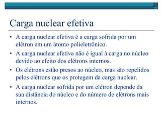 Carga nuclear efetiva
• A carga nuclear efetiva é a carga sofrida por um
elétron em um átomo polieletrônico.
• A carga nuclear efetiva não é igual à carga no núcleo
devido ao efeito dos elétrons internos.
• Os elétrons estão presos ao núcleo, mas são repelidos
pelos elétrons que os protegem da carga nuclear.
• A carga nuclear sofrida por um elétron depende da
sua distância do núcleo e do número de elétrons mais
internos.
 