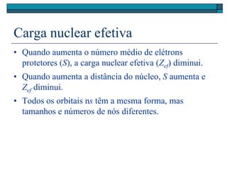 Carga nuclear efetiva
• Quando aumenta o número médio de elétrons
protetores (S), a carga nuclear efetiva (Zef) diminui.
• Quando aumenta a distância do núcleo, S aumenta e
Zef diminui.
• Todos os orbitais ns têm a mesma forma, mas
tamanhos e números de nós diferentes.
 