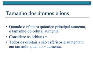 Tamanho dos átomos e íons
• Quando o número quântico principal aumenta,
o tamanho do orbital aumenta.
• Considere os orbitais s.
• Todos os orbitais s são esféricos e aumentam
em tamanho quando n aumenta.
 
