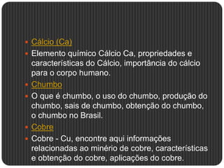  Cálcio (Ca)
 Elemento químico Cálcio Ca, propriedades e
características do Cálcio, importância do cálcio
para o corpo humano.
 Chumbo
 O que é chumbo, o uso do chumbo, produção do
chumbo, sais de chumbo, obtenção do chumbo,
o chumbo no Brasil.
 Cobre
 Cobre - Cu, encontre aqui informações
relacionadas ao minério de cobre, características
e obtenção do cobre, aplicações do cobre.
 