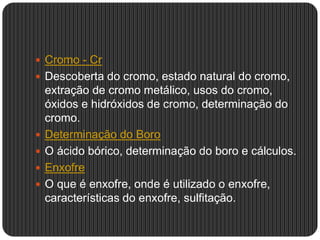  Cromo - Cr
 Descoberta do cromo, estado natural do cromo,
extração de cromo metálico, usos do cromo,
óxidos e hidróxidos de cromo, determinação do
cromo.
 Determinação do Boro
 O ácido bórico, determinação do boro e cálculos.
 Enxofre
 O que é enxofre, onde é utilizado o enxofre,
características do enxofre, sulfitação.
 