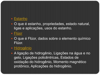  Estanho
 O que é estanho, propriedades, estado natural,
ligas e aplicações, usos do estanho.
 Flúor
 O que é Flúor, dados sobre o elemento químico
Flúor.
 Hidrogênio
 A ligação de hidrogênio, Ligações na água e no
gelo, Ligações policêntricas, Estados de
oxidação do hidrogênio, Momento magnético
protônico, Aplicações do hidrogênio.
 