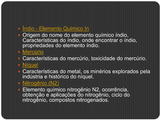  Índio - Elemento Químico In
 Origem do nome do elemento químico índio,
Características do índio, onde encontrar o índio,
propriedades do elemento índio.
 Mercúrio
 Características do mercúrio, toxicidade do mercúrio.
 Níquel
 Características do metal, os minérios explorados pela
indústria e histórico do níquel.
 Nitrogênio (N2)
 Elemento químico nitrogênio N2, ocorrência,
obtenção e aplicações do nitrogênio, ciclo do
nitrogênio, compostos nitrogenados.
 