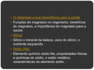  O magnésio e sua importância para a saúde
 Funções do magnésio no organismo, benefícios
do magnésio, a importância do magnésio para a
saúde.
 Silício
 Silício o mineral da beleza, usos do silício, o
nutriente esquecido.
 Sódio (Na)
 Elemento químico sódio Na, propriedades físicas
e químicas do sódio, o sódio metálico,
características do elemento sódio.
 