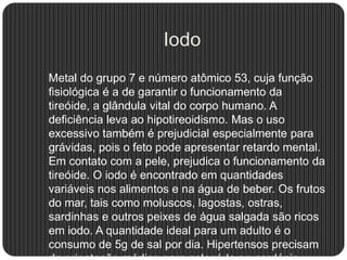 Iodo
Metal do grupo 7 e número atômico 53, cuja função
fisiológica é a de garantir o funcionamento da
tireóide, a glândula vital do corpo humano. A
deficiência leva ao hipotireoidismo. Mas o uso
excessivo também é prejudicial especialmente para
grávidas, pois o feto pode apresentar retardo mental.
Em contato com a pele, prejudica o funcionamento da
tireóide. O iodo é encontrado em quantidades
variáveis nos alimentos e na água de beber. Os frutos
do mar, tais como moluscos, lagostas, ostras,
sardinhas e outros peixes de água salgada são ricos
em iodo. A quantidade ideal para um adulto é o
consumo de 5g de sal por dia. Hipertensos precisam
 