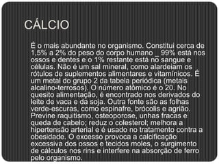 CÁLCIO
É o mais abundante no organismo. Constitui cerca de
1,5% a 2% do peso do corpo humano _ 99% está nos
ossos e dentes e o 1% restante está no sangue e
células. Não é um sal mineral, como alardeiam os
rótulos de suplementos alimentares e vitamínicos. É
um metal do grupo 2 da tabela periódica (metais
alcalino-terrosos). O número atômico é o 20. No
quesito alimentação, é encontrado nos derivados do
leite de vaca e da soja. Outra fonte são as folhas
verde-escuras, como espinafre, brócolis e agrião.
Previne raquitismo, osteoporose, unhas fracas e
queda de cabelo; reduz o colesterol; melhora a
hipertensão arterial e é usado no tratamento contra a
obesidade. O excesso provoca a calcificação
excessiva dos ossos e tecidos moles, o surgimento
de cálculos nos rins e interfere na absorção de ferro
pelo organismo.
 
