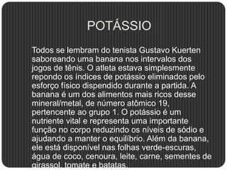 POTÁSSIO
Todos se lembram do tenista Gustavo Kuerten
saboreando uma banana nos intervalos dos
jogos de tênis. O atleta estava simplesmente
repondo os índices de potássio eliminados pelo
esforço físico dispendido durante a partida. A
banana é um dos alimentos mais ricos desse
mineral/metal, de número atômico 19,
pertencente ao grupo 1. O potássio é um
nutriente vital e representa uma importante
função no corpo reduzindo os níveis de sódio e
ajudando a manter o equilíbrio. Além da banana,
ele está disponível nas folhas verde-escuras,
água de coco, cenoura, leite, carne, sementes de
girassol, tomate e batatas.
 