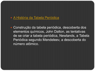  A História da Tabela Periódica
 Construção da tabela periódica, descoberta dos
elementos químicos, John Dalton, as tentativas
de se criar a tabela periódica, Newlands, a Tabela
Periódica segundo Mendeleev, a descoberta do
número atômico.
 