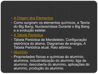  A Origem dos Elementos
 Como surgiram os elementos químicos, a Teoria
do Big Bang, Nucleosíntese Durante o Big Bang
e a evolução estelar.
 A Tabela Periódica
 Tabela Periódica de Mendeleiev, Configuração
eletrônica do átomo, Diagramas de energia, A
Tabela Periódica atual, Raio atômico.
 Alumínio
 Propriedades físicas e químicas do alumínio,
aluminna, industrialização do alumínio, liga de
alumínio, descoberta do alumínio, aplicações do
alumínio, produção do alumínio.
 