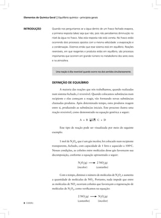 Elementos de Química Geral | Equilíbrio químico – princípios gerais



INTRODUÇÃO               Quando nos perguntamos se a água dentro de um frasco fechado evapora,
                         a primeira resposta talvez seja que não, pois não percebemos diminuição no
                         nível da água no frasco. Mas esta resposta não está correta. No frasco estão
                         ocorrendo dois processos opostos com a mesma velocidade: a evaporação e
                         a condensação. Dizemos então que esse sistema está em equilíbrio. Reações
                         reversíveis, em que reagentes e produtos estão em equilíbrio, são processos
                         importantes que ocorrem em grande número no metabolismo dos seres vivos
                         e na atmosfera.



                             Uma reação é dita reversível quando ocorre nos dois sentidos simultaneamente.



                         DEFINIÇÃO DE EQUILÍBRIO

                                A maioria das reações que nós trabalhamos, quando realizadas
                         num sistema fechado, é reversível. Quando colocamos substâncias num
                         recipiente e elas começam a reagir, vão formando novas substâncias
                         chamadas produtos. Após determinado tempo, estes produtos reagem
                         entre si, produzindo as substâncias iniciais. Este processo ilustra uma
                         reação reversível, como demonstrado na equação genérica a seguir:

                                                     A + B             C + D

                                Esse tipo de reação pode ser visualizada por meio do seguinte
                         exemplo:


                                1 mol de N2O4, que é um gás incolor, foi colocado num recipiente
                         transparente, fechado, com capacidade de 1 litro e aquecido a 100oC.
                         Nessas condições, as colisões entre moléculas desse gás favorecem sua
                         decomposição, conforme a equação apresentada a seguir:

                                                   N2O4(g)            2 NO2(g)
                                                  (incolor)           (castanho)

                                Com o tempo, diminui o número de moléculas de N2O4 e aumenta
                         a quantidade de moléculas de NO2. Portanto, nada impede que entre
                         as moléculas de NO2 ocorram colisões que favoreçam a regeneração de
                         moléculas de N2O4, como veriﬁcamos na equação:

                                                   2 NO2(g)             N2O4(g)
                                                   (castanho)          (incolor)
8 CEDERJ
 