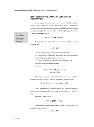 Elementos de Química Geral | Equilíbrio químico – princípios gerais



                         LEI DA VELOCIDADE DA REAÇÃO E CONSTANTE DE
                         EQUILÍBRIO (KC)

                                 Vamos agora observar o que ocorre com a velocidade dessas
                         reações (direta e inversa). A velocidade de uma reação é diretamente
                         proporcional ao produto das concentrações em mol/L dos reagentes dessa
                         reação (Lei de Ação das Massas ou Lei de Guldberg-Waage). Considere
   REAÇÃO                a REAÇÃO ELEMENTAR genérica:
   ELEMENTAR
                                                aX + bY               produtos
   É aquela que se
   processa em uma
   única etapa.                  A expressão da velocidade de uma reação pode ser assim
                         representada:

                                                        v = k[X]a [Y]b

                                 v = velocidade da reação num determinado instante;
                                 k = constante da velocidade da reação (um valor numérico
                                 característico da reação e da temperatura);
                                 [X] e [Y] = concentração em mol/L dos reagentes X e Y;
                                 a e b são os coeﬁcientes da equação.
                                 Exemplo:

                                            2 NO2 + H2                N2O + H2O
                                                        v = k [NO2]2 [H2]

                                 A explicação para a existência de um termo elevado ao quadrado
                         é que poderíamos escrever a equação anterior da seguinte forma:

                                         NO2 + NO2 + H2                  N2O + H2O


                                 Então, a expressão da velocidade seria v = k [NO2][NO2][H2],
                         que corresponde à expressão apresentada anteriormente v = k [NO2]2
                         [H2].
                                 Voltemos à nossa reação.

                                                 N2O4(g)            2 NO2(g)

                                 Podemos escrever a expressão da velocidade da reação direta (da
                         esquerda para a direita) v1:
                                                         v1= k1 [N2O4]



12 CEDERJ
 
