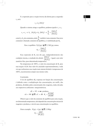 29
       E a expressão para a reação inversa (da direita para a esquerda)




                                                                                           AULA
v2 será:

                               v2 = k2 [NO2]2

       Quando o sistema atinge o equilíbrio, podemos igualar v1 e v2:

                                                   [ NO2 ]
                                                                        2
                                               k
           v1 = v2 ⇒ k1    [N2O4] = k2 [NO2] ⇒ 1 = 2
                                              k2   [ N2O4 ]
                                k1
como k1 e k2 são constantes, então também é uma constante. Essa nova
                                k2
constante é chamada constante de equilíbrio, e é simbolizada por Kc.

               Para o equilíbrio N2O4(g)                    2 NO2(g), temos:

                                         [ NO2 ]
                                                       2

                                  Kc =
                                         [ N 2 O4 ]
      Essa expressão de K c nos diz que, independentemente das
                                           [ NO2 ] é igual a um valor
                                                  2

condições iniciais, o resultado do cálculo
                                           [ N2O4 ]
numérico ﬁxo, para determinada temperatura.
       Na temperatura de 100oC, o valor da concentração de Kc para
essa reação é 0,36. Esse valor foi calculado experimentalmente, e toda
vez que realizarmos essa reação num sistema fechado à temperatura de
100oC, encontraremos sempre esse mesmo valor.


       Concluindo:
       A Lei de equilíbrio (Kc) expressa em função das concentrações
é deﬁnida como a multiplicação das concentrações, em mol/L, dos
produtos, divididas pelas concentrações dos reagentes, todas elevadas
aos respectivos coeﬁcientes estequiométricos.

                          aX + bY       produtos
                                               [C]c [D]d
               aA + bB           cC + dD Kc =
                                                [A]a [B]b
       Observe que o valor da constante de equilíbrio para uma reação,
em determinada temperatura, não depende das concentrações iniciais de
reagentes e produtos, e sim de suas concentrações no equilíbrio.


       Outro exemplo: H2(g) + I2(g)                        2 HI(g)
                                      [HI ]2
                              Kc =
                                     [H 2 ][I2 ]
                                                                               CEDERJ 13
 
