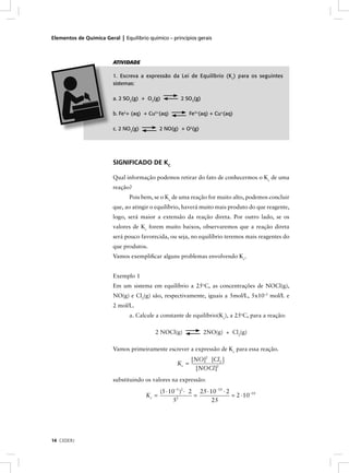 Elementos de Química Geral | Equilíbrio químico – princípios gerais



                         ATIVIDADE

                         1. Escreva a expressão da Lei de Equilíbrio (K c) para os seguintes
                         sistemas:

                         a. 2 SO2(g) + O2(g)           2 SO3(g)

                         b. Fe2+ (aq) + Cu2+(aq)            Fe3+(aq) + Cu+(aq)

                         c. 2 NO2(g)          2 NO(g) + O2(g)




                         SIGNIFICADO DE KC

                         Qual informação podemos retirar do fato de conhecermos o Kc de uma
                         reação?
                                Pois bem, se o Kc de uma reação for muito alto, podemos concluir
                         que, ao atingir o equilíbrio, haverá muito mais produto do que reagente,
                         logo, será maior a extensão da reação direta. Por outro lado, se os
                         valores de Kc forem muito baixos, observaremos que a reação direta
                         será pouco favorecida, ou seja, no equilíbrio teremos mais reagentes do
                         que produtos.
                         Vamos exempliﬁcar alguns problemas envolvendo Kc.


                         Exemplo 1
                         Em um sistema em equilíbrio a 25oC, as concentrações de NOCl(g),
                         NO(g) e Cl2(g) são, respectivamente, iguais a 5mol/L, 5x10–5 mol/L e
                         2 mol/L.
                                a. Calcule a constante de equilíbrio(Kc), a 25oC, para a reação:

                                           2 NOCl(g)              2NO(g) + Cl2(g)

                         Vamos primeiramente escrever a expressão de Kc para essa reação.
                                                            [NO]2 [Cl2 ]
                                                     Kc =
                                                             [NOCl ]2
                         substituindo os valores na expressão:

                                              (5 ⋅ 10−5 )2 ⋅ 2 25 ⋅ 10−10 ⋅ 2
                                       Kc =                   =               = 2 ⋅ 10−10
                                                     52              25




14 CEDERJ
 