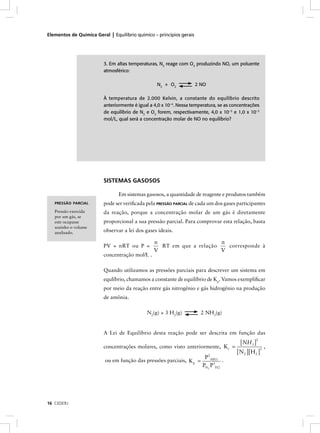 Elementos de Química Geral | Equilíbrio químico – princípios gerais




                         3. Em altas temperaturas, N2 reage com O2 produzindo NO, um poluente
                         atmosférico:

                                                  N2 + O2             2 NO

                         À temperatura de 2.000 Kelvin, a constante do equilíbrio descrito
                         anteriormente é igual a 4,0 x 10–4. Nessa temperatura, se as concentrações
                         de equilíbrio de N2 e O2 forem, respectivamente, 4,0 x 10–3 e 1,0 x 10–3
                         mol/L, qual será a concentração molar de NO no equilíbrio?




                         SISTEMAS GASOSOS

                                Em sistemas gasosos, a quantidade de reagente e produtos também
   PRESSÃO PARCIAL       pode ser veriﬁcada pela PRESSÃO PARCIAL de cada um dos gases participantes
   Pressão exercida      da reação, porque a concentração molar de um gás é diretamente
   por um gás, se
   este ocupasse         proporcional a sua pressão parcial. Para comprovar esta relação, basta
   sozinho o volume
   analisado.            observar a lei dos gases ideais.

                                                n                     n
                         PV = nRT ou P =          RT em que a relação   corresponde à
                                                V                     V
                         concentração mol/L .

                         Quando utilizamos as pressões parciais para descrever um sistema em
                         equlíbrio, chamamos a constante de equilíbrio de Kp. Vamos exempliﬁcar
                         por meio da reação entre gás nitrogênio e gás hidrogênio na produção
                         de amônia.

                                             N2(g) + 3 H2(g)            2 NH3(g)


                         A Lei de Equilíbrio desta reação pode ser descrita em função das
                                                                                          [ NH3 ] ,
                                                                                                 2

                         concentrações molares, como visto anteriormente, Kc          =
                                                                                        [ N 2 ][H2 ]
                                                                                                    3

                                                                         P 2 NH 3
                          ou em função das pressões parciais, K p =               .
                                                                        PN2 P3H 2




16 CEDERJ
 