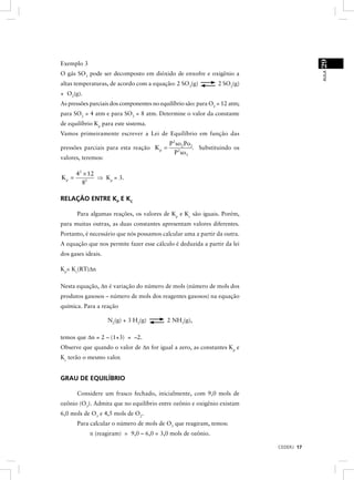 29
Exemplo 3




                                                                                        AULA
O gás SO3 pode ser decomposto em dióxido de enxofre e oxigênio a
altas temperaturas, de acordo com a equação: 2 SO3(g)           2 SO2(g)
+ O2(g).
As pressões parciais dos componentes no equilíbrio são: para O2 = 12 atm;
para SO2 = 4 atm e para SO3 = 8 atm. Determine o valor da constante
de equilíbrio Kp para este sistema.
Vamos primeiramente escrever a Lei de Equílíbrio em função das
                                            P 2 so2 Po2
pressões parciais para esta reação K p =               . Substituindo os
                                               P 2 so3
valores, teremos:

       42 × 12
Kp =           ⇒ Kp = 3.
         82

RELAÇÃO ENTRE KP E KC

       Para algumas reações, os valores de Kp e Kc são iguais. Porém,
para muitas outras, as duas constantes apresentam valores diferentes.
Portanto, é necessário que nós possamos calcular uma a partir da outra.
A equação que nos permite fazer esse cálculo é deduzida a partir da lei
dos gases ideais.

Kp= Kc(RT)∆n

Nesta equação, ∆n é variação do número de mols (número de mols dos
produtos gasosos – número de mols dos reagentes gasosos) na equação
química. Para a reação

                    N2(g) + 3 H2(g)        2 NH3(g),

temos que ∆n = 2 – (1+3) = –2.
Observe que quando o valor de ∆n for igual a zero, as constantes Kp e
Kc terão o mesmo valor.


GRAU DE EQUILÍBRIO

       Considere um frasco fechado, inicialmente, com 9,0 mols de
ozônio (O3). Admita que no equilíbrio entre ozônio e oxigênio existam
6,0 mols de O3 e 4,5 mols de O2.
       Para calcular o número de mols de O3 que reagiram, temos:
            n (reagiram) = 9,0 – 6,0 = 3,0 mols de ozônio.

                                                                            CEDERJ 17
 