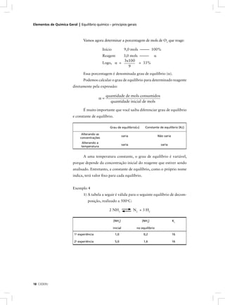 Elementos de Química Geral | Equilíbrio químico – princípios gerais



                                 Vamos agora determinar a porcentagem de mols de O3 que reage:

                                               Início              9,0 mols ––––– 100%
                                               Reagem    3,0 mols ––––– α
                                                         3x100
                                               Logo, α =          = 33%
                                                            9
                                 Essa porcentagem é denominada grau de equilíbrio (α).
                                 Podemos calcular o grau de equilíbrio para determinado reagente
                         diretamente pela expressão:

                                                 quantidade de mols consumidos
                                           α=
                                                   quantidade inicial de mols

                                 É muito importante que você saiba diferenciar grau de equilíbrio
                         e constante de equilíbrio.

                                                    Grau de equilíbrio(α)         Constante de equilíbrio (Kc)

                                Alterando as
                                                                  varia                     Não varia
                               concentrações
                               Alterando a
                                                                  varia                       varia
                               temperatura


                                 A uma temperatura constante, o grau de equilíbrio é variável,
                         porque depende da concentração inicial do reagente que estiver sendo
                         analisado. Entretanto, a constante de equilíbrio, como o próprio nome
                         indica, terá valor ﬁxo para cada equilíbrio.


                         Exemplo 4
                                 1) A tabela a seguir é válida para o seguinte equilíbrio de decom-
                                   posição, realizado a 500oC:

                                                   2 NH3                  N 2 + 3 H2

                                                        [NH3]                  [NH3]                    Kc

                                                        inicial             no equilíbrio
                           a
                          1 experiência                  1,0                    0,2                     16

                          2a experiência                 5,0                    1,6                     16




18 CEDERJ
 