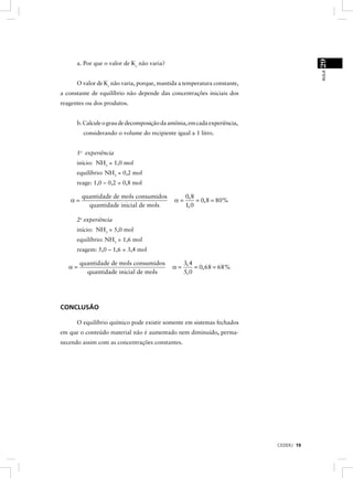 29
      a. Por que o valor de Kc não varia?




                                                                                      AULA
      O valor de Kc não varia, porque, mantida a temperatura constante,
a constante de equilíbrio não depende das concentrações iniciais dos
reagentes ou dos produtos.


      b. Calcule o grau de decomposição da amônia, em cada experiência,
         considerando o volume do recipiente igual a 1 litro.


      1a experiência
      início: NH3 = 1,0 mol
      equilíbrio: NH3 = 0,2 mol
      reage: 1,0 – 0,2 = 0,8 mol

         quantidade de mols consumidos            0, 8
    α=                                       α=        = 0, 8 = 80%
           quantidade inicial de mols             1, 0

      2a experiência
      início: NH3 = 5,0 mol
      equilíbrio: NH3 = 1,6 mol
      reagem: 5,0 – 1,6 = 3,4 mol

        quantidade de mols consumidos            3, 4
   α=                                       α=        = 0, 68 = 68%
          quantidade inicial de mols             5, 0




CONCLUSÃO

      O equilíbrio químico pode existir somente em sistemas fechados
em que o conteúdo material não é aumentado nem diminuído, perma-
necendo assim com as concentrações constantes.




                                                                          CEDERJ 19
 