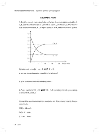 Elementos de Química Geral | Equilíbrio químico – princípios gerais



                                       ATIVIDADES FINAIS

      1. O gráﬁco a seguir mostra a variação, em função do tempo, das concentrações de
      A, B, C e D durante a reação de 3,5 mol/L de A com 3,5 mol/L de B, a 25°C. Observe
      que as concentrações A, B, C e D para o cálculo de Kc estão indicadas no gráﬁco.


                   4,0

                   3,5

                   3,0
                                                        C + D
                   2,5

                   2,0

                   1,5

                   1,0
                                                           A + B
                   0,5

                     0
                                  5           10      15           20   Tempo (min)



      Considerando a reação           A + B        C + D:

      a. em que tempo de reação o equilíbrio foi atingido?




      b. qual o valor da constante desse equilíbrio?




      2. Para o equilíbrio CO2 + H2            CO + H2O numa determinada temperatura,
      a constante Kc vale 8,4.




      Uma análise apontou os seguintes resultados, em determinado instante de uma
      experiência:

      [CO2] = 0,2 mol/L

      [H2] = 0,3 mol/L

      [CO] = 1,2 mol/L




20 CEDERJ
 