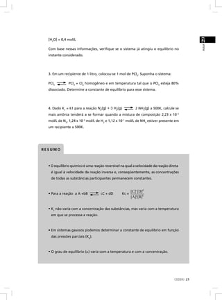 29
  [H2O] = 0,4 mol/L




                                                                                               AULA
  Com base nessas informações, veriﬁque se o sistema já atingiu o equilíbrio no
  instante considerado.




  3. Em um recipiente de 1 litro, colocou-se 1 mol de PCl5. Suponha o sistema:

  PCl5         PCl3 + Cl2, homogêneo e em temperatura tal que o PCl5 esteja 80%
  dissociado. Determine a constante de equilíbrio para esse sistema.




  4. Dado Kc = 61 para a reação N2(g) + 3 H2(g)            2 NH3(g) a 500K, calcule se
  mais amônia tenderá a se formar quando a mistura de composição 2,23 x 10–3
  mol/L de N2, 1,24 x 10–3 mol/L de H2 e 1,12 x 10–1 mol/L de NH3 estiver presente em
  um recipiente a 500K.




RESUMO



  • O equilíbrio químico é uma reação reversível na qual a velocidade da reação direta
   é igual à velocidade da reação inversa e, conseqüentemente, as concentrações
   de todas as substâncias participantes permanecem constantes.


                                                        [C]c [D]d
  • Para a reação a A +bB          cC + dD       Kc =
                                                        [A]a [B]b


  • Kc não varia com a concentração das substâncias, mas varia com a temperatura
   em que se processa a reação.



  • Em sistemas gasosos podemos determinar a constante de equilíbrio em função
   das pressões parciais (Kp).



  • O grau de equilíbrio (α) varia com a temperatura e com a concentração.




                                                                                   CEDERJ 21
 