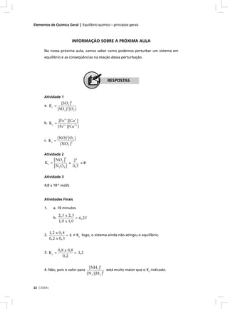 Elementos de Química Geral | Equilíbrio químico – princípios gerais



                                INFORMAÇÃO SOBRE A PRÓXIMA AULA

      Na nossa próxima aula, vamos saber como podemos perturbar um sistema em
      equilíbrio e as conseqüências na reação dessa perturbação.




                                                      RESPOSTAS


      Atividade 1
                     [SO3 ]2
      a. Kc =
                   [SO2 ]2 [O2 ]

                    [Fe3+ ][Cu+ ]
      b. Kc =
                   [Fe2 + ][Cu2 + ]

                   [NO]2 [O2 ]
      c. Kc =
                    [NO2 ]2

      Atividade 2
            [ NO2 ]
                        2
                                22
       Kc =                 =        =8
            [ N 2 O4 ]          0, 5

      Atividade 3

      4,0 x 10–5 mol/L


      Atividades Finais

      1.      a. 10 minutos

                   2, 5 x 2, 5
              b.               = 6, 25
                   1, 0 x 1, 0

            1, 2 x 0, 4
      2.                = 8 ≠ Kc logo, o sistema ainda não atingiu o equilíbrio.
            0, 2 x 0, 3

                   0, 8 x 0, 8
      3. Kc =                  = 3, 2
                       0, 2

                                           [NH3 ]2
      4. Não, pois o valor para                         está muito maior que o Kc indicado.
                                          [N 2 ][H 2 ]3


22 CEDERJ
 