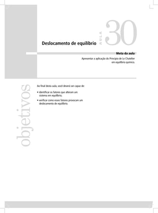 30
                                                                      AULA
                Deslocamento de equilíbrio

                                                                                       Meta da aula
                                                      Apresentar a aplicação do Princípio de Le Chatelier
                                                                                  em equilíbrio químico.
objetivos


            Ao ﬁnal desta aula, você deverá ser capaz de:

            • identiﬁcar os fatores que alteram um
              sistema em equilíbrio;
            • veriﬁcar como esses fatores provocam um
              deslocamento de equilíbrio.
 