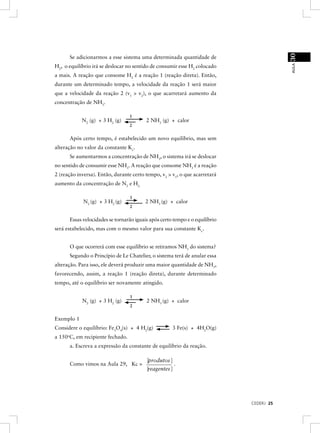 30
         Se adicionarmos a esse sistema uma determinada quantidade de




                                                                                            AULA
H2, o equilíbrio irá se deslocar no sentido de consumir esse H2 colocado
a mais. A reação que consome H2 é a reação 1 (reação direta). Então,
durante um determinado tempo, a velocidade da reação 1 será maior
que a velocidade da reação 2 (v1 > v2), o que acarretará aumento da
concentração de NH3.

                                    1
              N2 (g) + 3 H2 (g)             2 NH3 (g) + calor
                                    2


         Após certo tempo, é estabelecido um novo equilíbrio, mas sem
alteração no valor da constante Kc.
         Se aumentarmos a concentração de NH3, o sistema irá se deslocar
no sentido de consumir esse NH3. A reação que consome NH3 é a reação
2 (reação inversa). Então, durante certo tempo, v2 > v1, o que acarretará
aumento da concentração de N2 e H2.

                                    1
               N2 (g) + 3 H2 (g)            2 NH3 (g) + calor
                                    2


         Essas velocidades se tornarão iguais após certo tempo e o equilíbrio
será estabelecido, mas com o mesmo valor para sua constante Kc.


         O que ocorrerá com esse equilíbrio se retiramos NH3 do sistema?
         Segundo o Princípio de Le Chatelier, o sistema terá de anular essa
alteração. Para isso, ele deverá produzir uma maior quantidade de NH3,
favorecendo, assim, a reação 1 (reação direta), durante determinado
tempo, até o equilíbrio ser novamente atingido.

                                    1
              N2 (g) + 3 H2 (g)             2 NH3 (g) + calor
                                    2


Exemplo 1
Considere o equilíbrio: Fe3O4(s) + 4 H2(g)              3 Fe(s) + 4H2O(g)
     o
a 150 C, em recipiente fechado.
         a. Escreva a expressão da constante de equilíbrio da reação.

                                            [produtos ]
         Como vimos na Aula 29, Kc =                     .
                                            [reagentes ]




                                                                                CEDERJ 25
 