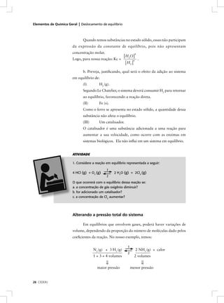Elementos de Química Geral | Deslocamento de equilíbrio



                              Quando temos substâncias no estado sólido, essas não participam
                        da expressão da constante de equilíbrio, pois não apresentam
                        concentração molar.
                                                          [ H2O]
                                                                   4

                        Logo, para nossa reação: Kc =                  .
                                                            [ H2 ]
                                                                  4




                              b. Preveja, justiﬁcando, qual será o efeito da adição ao sistema
                        em equilíbrio de:
                              (I)        H2 (g).
                              Segundo Le Chatelier, o sistema deverá consumir H2 para retornar
                              ao equilíbrio, favorecendo a reação direta.
                              (II)       Fe (s).
                              Como o ferro se apresenta no estado sólido, a quantidade dessa
                              substância não afeta o equilíbrio.
                              (III)      Um catalisador.
                              O catalisador é uma substância adicionada a uma reação para
                              aumentar a sua velocidade, como ocorre com as enzimas em
                              sistemas biológicos. Ela não inﬂui em um sistema em equilíbrio.


                        ATIVIDADE

                        1. Considere a reação em equilíbrio representada a seguir:
                                              1
                        4 HCl (g) + O2 (g)         2 H2O (g) + 2Cl2 (g)
                                              2

                        O que ocorrerá com o equilíbrio dessa reação se:
                        a. a concentração de gás oxigênio diminuir?
                        b. for adicionado um catalisador?
                        c. a concentração de Cl2 aumentar?




                        Alterando a pressão total do sistema

                              Em equilíbrios que envolvem gases, poderá haver variações de
                        volume, dependendo da proporção do número de moléculas dado pelos
                        coeﬁcientes da reação. No nosso exemplo, temos:

                                                             1
                                      N2 (g) + 3 H2 (g)               2 NH3 (g) + calor
                                                             2
                                      1 + 3 = 4 volumes            2 volumes
                                              ⇓                            ⇓
                                        maior pressão            menor pressão


26 CEDERJ
 